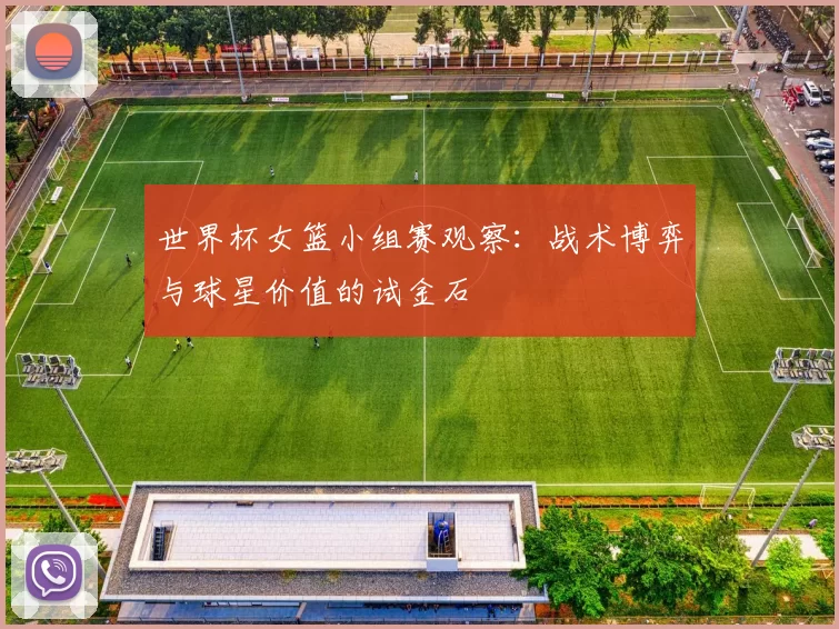 世界杯女篮小组赛观察：战术博弈与球星价值的试金石