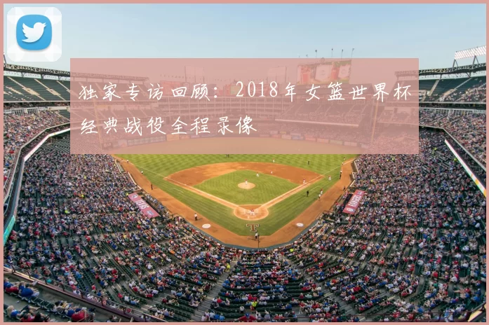 独家专访回顾：2018年女篮世界杯经典战役全程录像