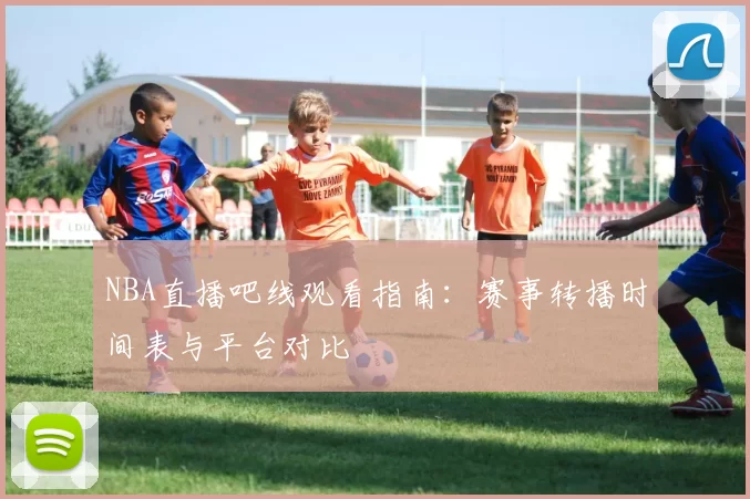 NBA直播吧线观看指南：赛事转播时间表与平台对比