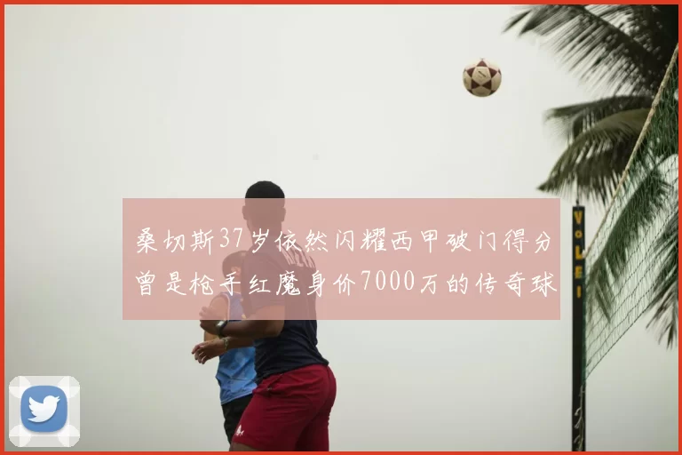桑切斯37岁依然闪耀西甲破门得分曾是枪手红魔身价7000万的传奇球星