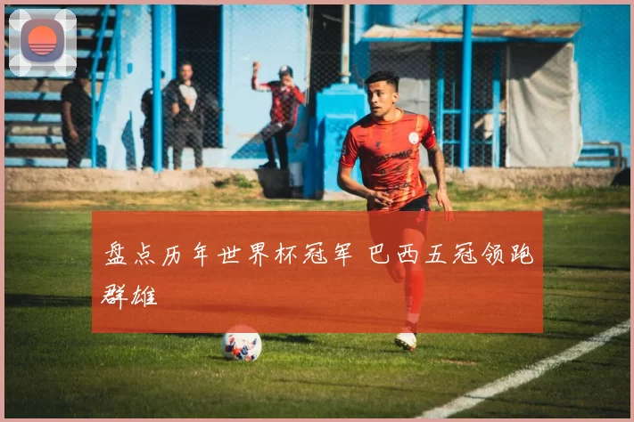 盘点历年世界杯冠军 巴西五冠领跑群雄
