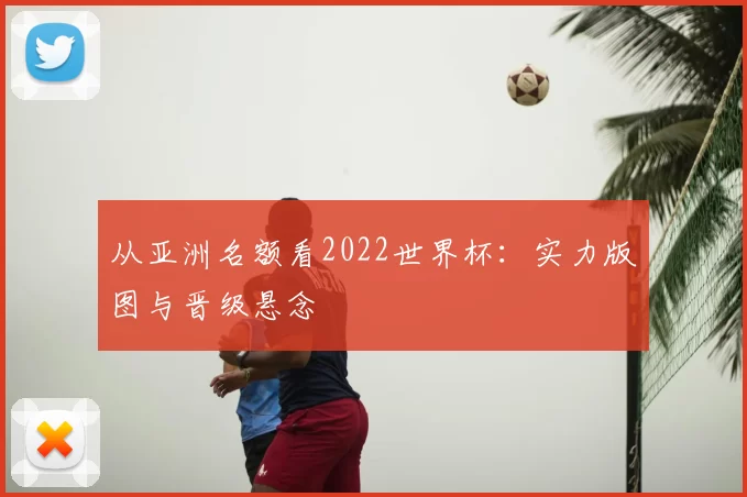 从亚洲名额看2022世界杯:实力版图与晋级悬念