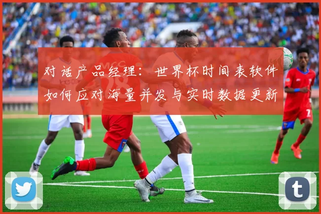 对话产品经理：世界杯时间表软件如何应对海量并发与实时数据更新？
