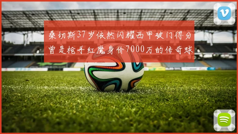 桑切斯37岁依然闪耀西甲破门得分曾是枪手红魔身价7000万的传奇球星
