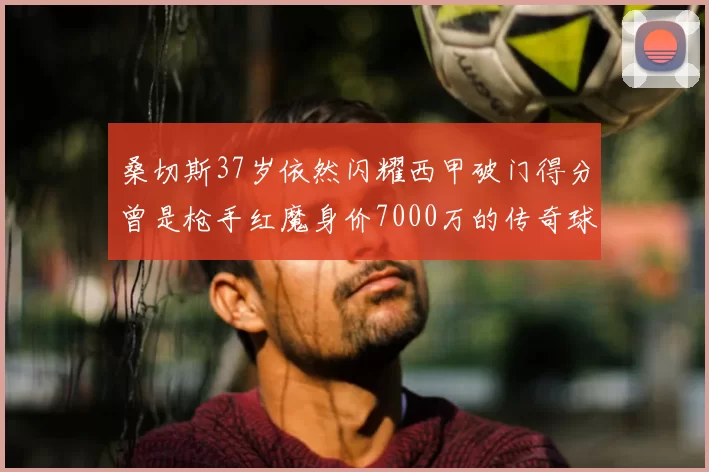 桑切斯37岁依然闪耀西甲破门得分曾是枪手红魔身价7000万的传奇球星