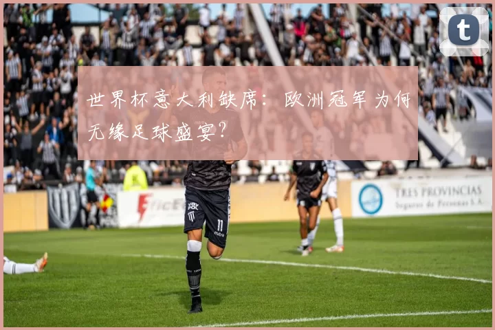 世界杯意大利缺席:欧洲冠军为何无缘足球盛宴?