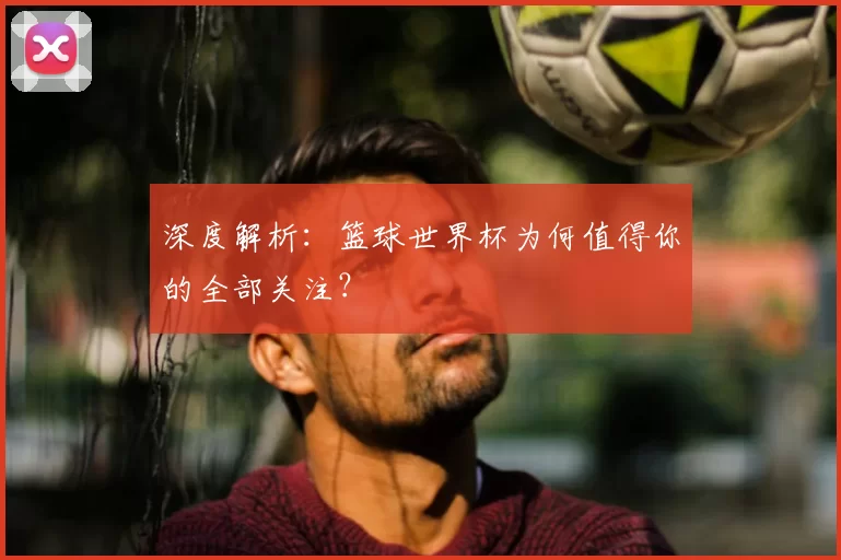 深度解析:篮球世界杯为何值得你的全部关注?