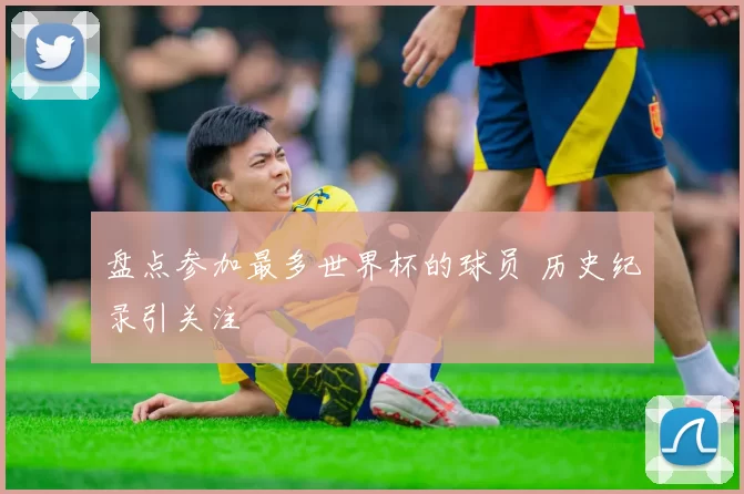 盘点参加最多世界杯的球员 历史纪录引关注