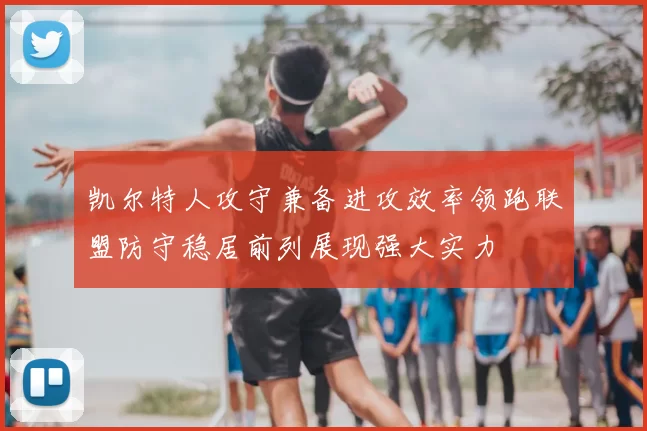 凯尔特人攻守兼备进攻效率领跑联盟防守稳居前列展现强大实力
