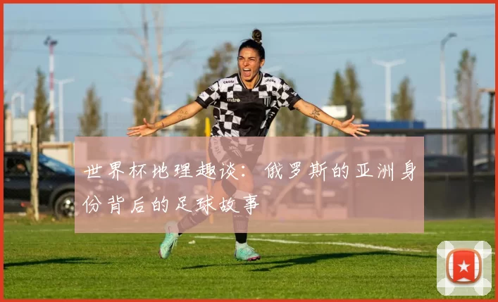 世界杯地理趣谈:俄罗斯的亚洲身份背后的足球故事