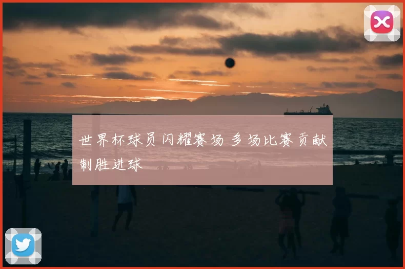世界杯球员闪耀赛场 多场比赛贡献制胜进球