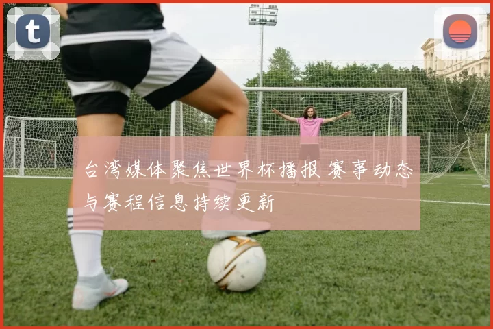 台湾媒体聚焦世界杯播报 赛事动态与赛程信息持续更新