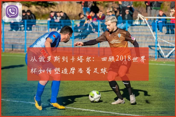 从俄罗斯到卡塔尔:回顾2018世界杯如何塑造摩洛哥足球