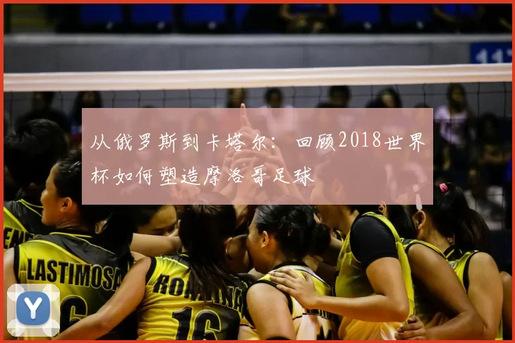 从俄罗斯到卡塔尔:回顾2018世界杯如何塑造摩洛哥足球