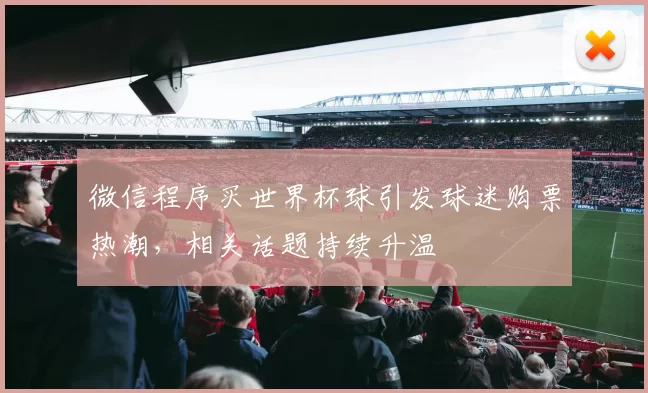 微信程序买世界杯球引发球迷购票热潮,相关话题持续升温