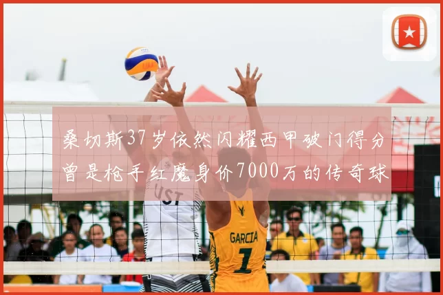 桑切斯37岁依然闪耀西甲破门得分曾是枪手红魔身价7000万的传奇球星