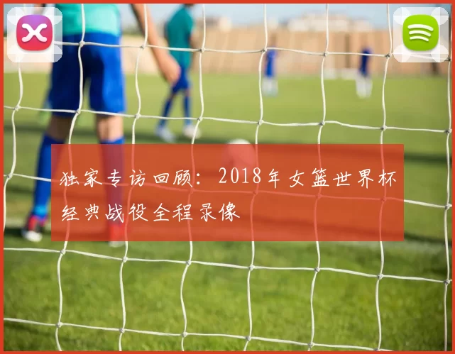 独家专访回顾:2018年女篮世界杯经典战役全程录像