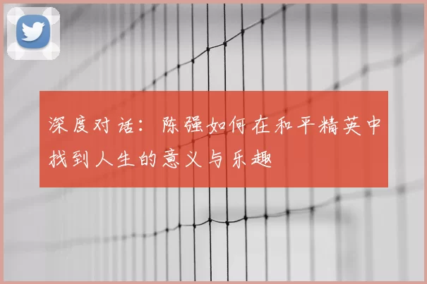 深度对话:陈强如何在和平精英中找到人生的意义与乐趣
