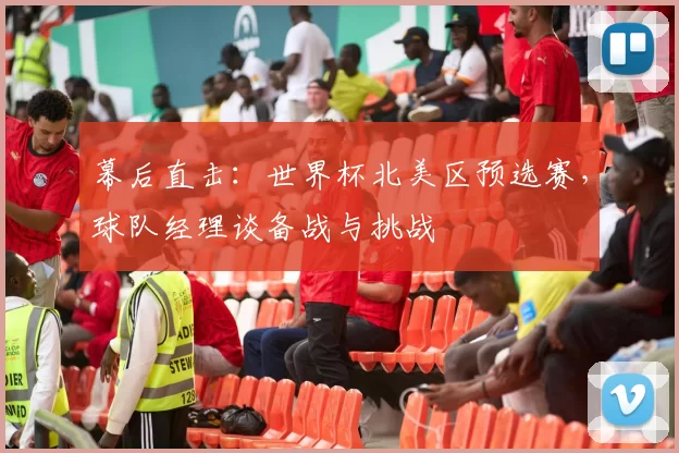 幕后直击:世界杯北美区预选赛,球队经理谈备战与挑战