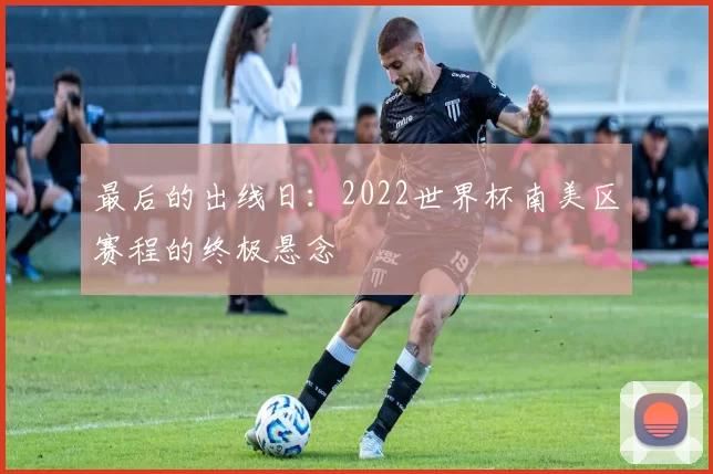 最后的出线日:2022世界杯南美区赛程的终极悬念