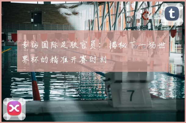 专访国际足联官员：揭秘下一场世界杯的精准开赛时刻