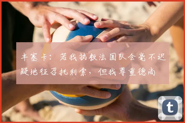 丰塞卡:若我执教法国队会毫不迟疑地征召托利索,但我尊重德尚