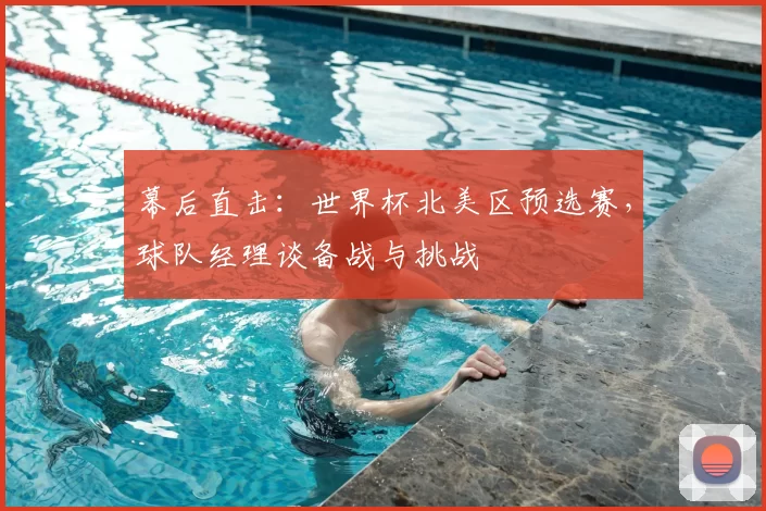 幕后直击:世界杯北美区预选赛,球队经理谈备战与挑战