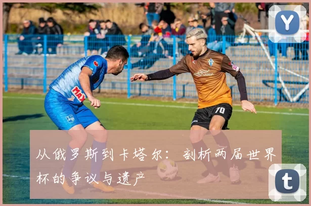 从俄罗斯到卡塔尔:剖析两届世界杯的争议与遗产