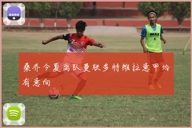 桑乔今夏离队曼联多特维拉意甲均有意向