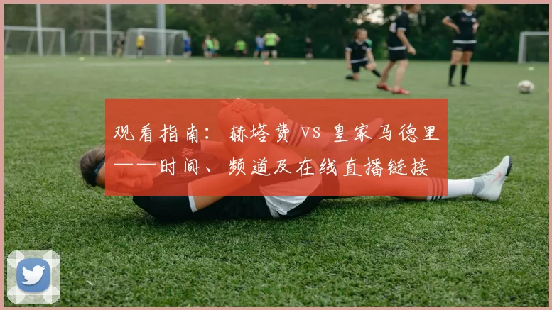 观看指南:赫塔费 vs 皇家马德里——时间、频道及在线直播链接
