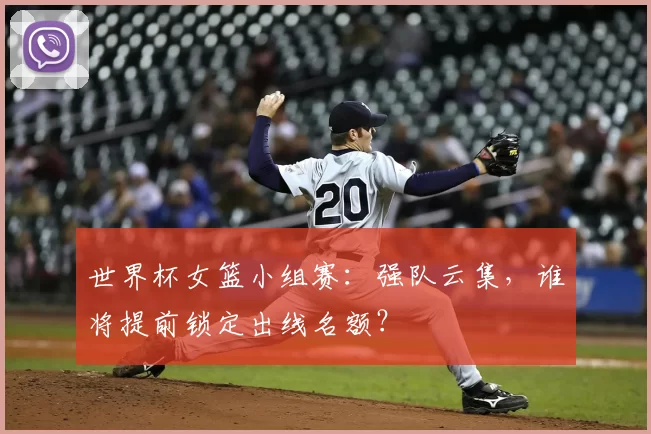 世界杯女篮小组赛：强队云集，谁将提前锁定出线名额？