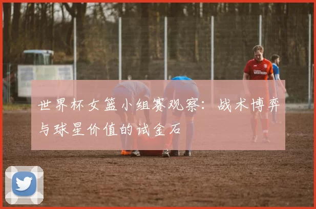 世界杯女篮小组赛观察：战术博弈与球星价值的试金石