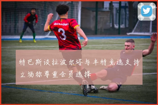 特巴斯谈拉波尔塔与丰特竞选支持立场称尊重会员选择