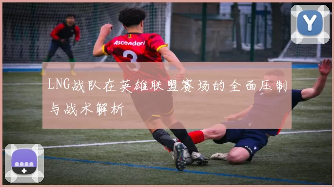 LNG战队在英雄联盟赛场的全面压制与战术解析