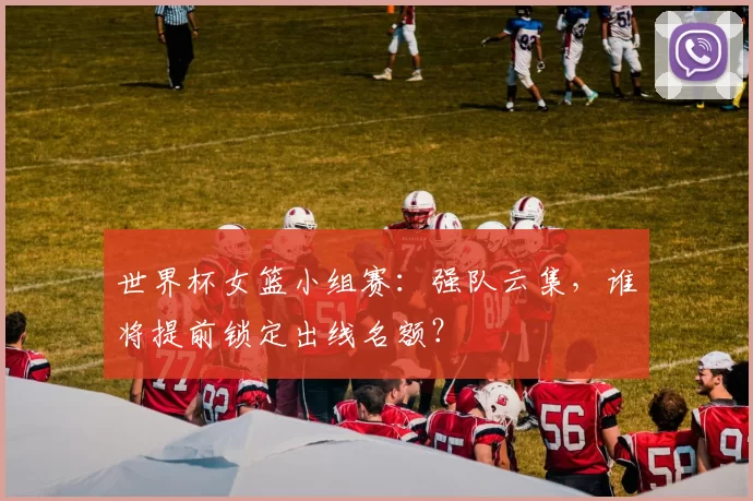世界杯女篮小组赛:强队云集,谁将提前锁定出线名额?
