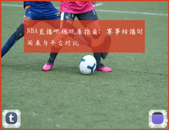 NBA直播吧线观看指南:赛事转播时间表与平台对比