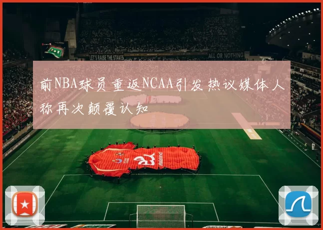 前NBA球员重返NCAA引发热议媒体人称再次颠覆认知