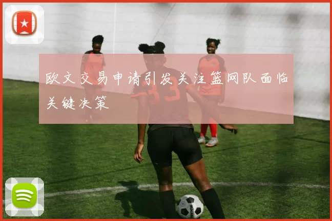 欧文交易申请引发关注篮网队面临关键决策