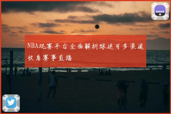 NBA观赛平台全面解析球迷可多渠道收看赛事直播