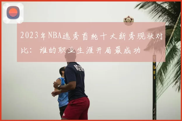 2023年NBA选秀首轮十大新秀现状对比：谁的职业生涯开局最成功