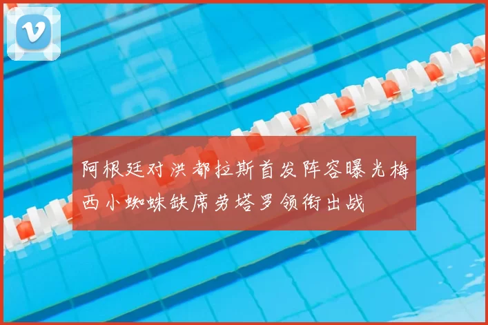阿根廷对洪都拉斯首发阵容曝光梅西小蜘蛛缺席劳塔罗领衔出战