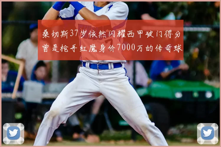 桑切斯37岁依然闪耀西甲破门得分曾是枪手红魔身价7000万的传奇球星