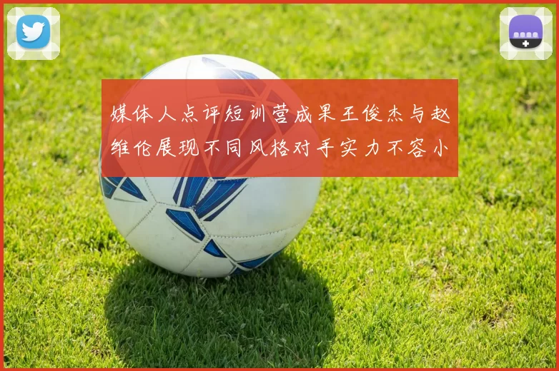 媒体人点评短训营成果王俊杰与赵维伦展现不同风格对手实力不容小觑