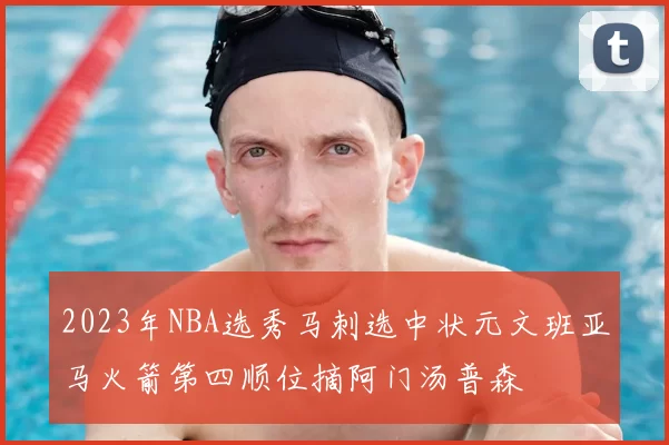 2023年NBA选秀马刺选中状元文班亚马火箭第四顺位摘阿门汤普森