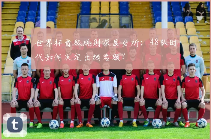 世界杯晋级规则深度分析:48队时代如何决定出线名额?