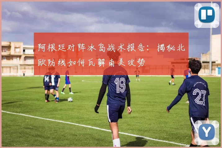阿根廷对阵冰岛战术报告：揭秘北欧防线如何瓦解南美攻势